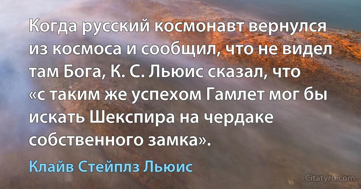 Когда русский космонавт вернулся из космоса и сообщил, что не видел там Бога, К. С. Льюис сказал, что «с таким же успехом Гамлет мог бы искать Шекспира на чердаке собственного замка». (Клайв Стейплз Льюис)