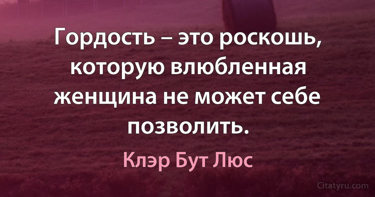 Гордость – это роскошь, которую влюбленная женщина не может себе позволить. (Клэр Бут Люс)