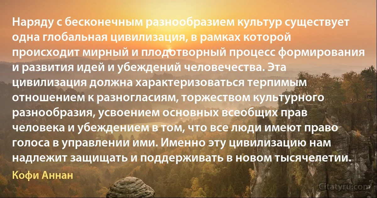 Наряду с бесконечным разнообразием культур существует одна глобальная цивилизация, в рамках которой происходит мирный и плодотворный процесс формирования и развития идей и убеждений человечества. Эта цивилизация должна характеризоваться терпимым отношением к разногласиям, торжеством культурного разнообразия, усвоением основных всеобщих прав человека и убеждением в том, что все люди имеют право голоса в управлении ими. Именно эту цивилизацию нам надлежит защищать и поддерживать в новом тысячелетии. (Кофи Аннан)