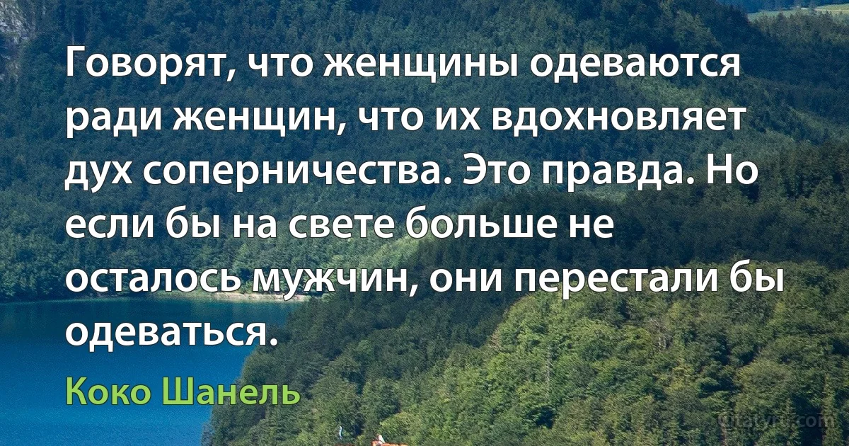 Говорят, что женщины одеваются ради женщин, что их вдохновляет дух соперничества. Это правда. Но если бы на свете больше не осталось мужчин, они перестали бы одеваться. (Коко Шанель)