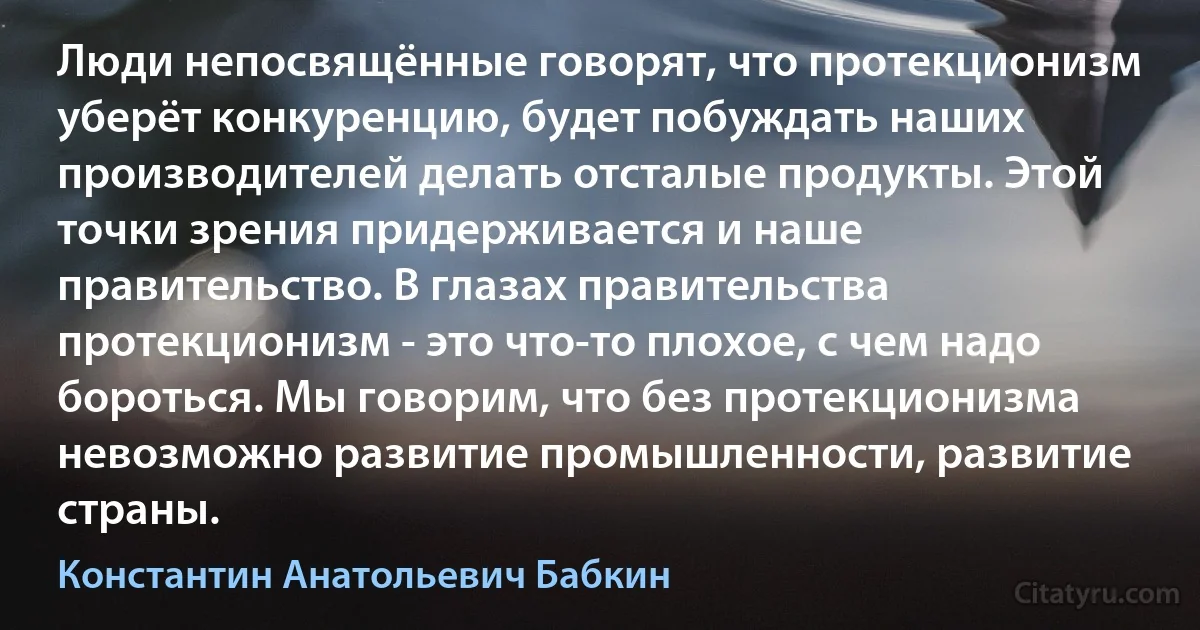 Люди непосвящённые говорят, что протекционизм уберёт конкуренцию, будет побуждать наших производителей делать отсталые продукты. Этой точки зрения придерживается и наше правительство. В глазах правительства протекционизм - это что-то плохое, с чем надо бороться. Мы говорим, что без протекционизма невозможно развитие промышленности, развитие страны. (Константин Анатольевич Бабкин)