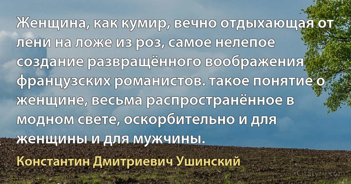 Женщина, как кумир, вечно отдыхающая от лени на ложе из роз, самое нелепое создание развращённого воображения французских романистов. такое понятие о женщине, весьма распространённое в модном свете, оскорбительно и для женщины и для мужчины. (Константин Дмитриевич Ушинский)