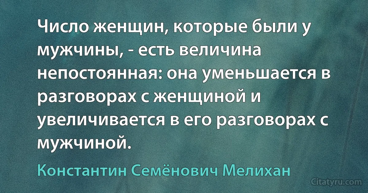 Число женщин, которые были у мужчины, - есть величина непостоянная: она уменьшается в разговорах с женщиной и увеличивается в его разговорах с мужчиной. (Константин Семёнович Мелихан)