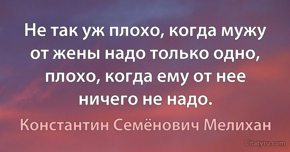 Не так уж плохо, когда мужу от жены надо только одно, плохо, когда ему от нее ничего не надо. (Константин Семёнович Мелихан)