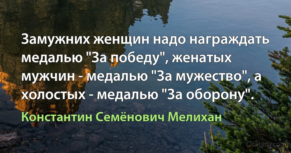 Замужних женщин надо награждать медалью "За победу", женатых мужчин - медалью "За мужество", а холостых - медалью "За оборону". (Константин Семёнович Мелихан)