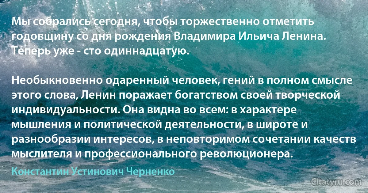 Мы собрались сегодня, чтобы торжественно отметить годовщину со дня рождения Владимира Ильича Ленина. Теперь уже - сто одиннадцатую.

Необыкновенно одаренный человек, гений в полном смысле этого слова, Ленин поражает богатством своей творческой индивидуальности. Она видна во всем: в характере мышления и политической деятельности, в широте и разнообразии интересов, в неповторимом сочетании качеств мыслителя и профессионального революционера. (Константин Устинович Черненко)