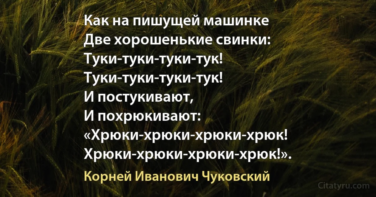 Как на пишущей машинке
Две хорошенькие свинки:
Туки-туки-туки-тук!
Туки-туки-туки-тук!
И постукивают,
И похрюкивают:
«Хрюки-хрюки-хрюки-хрюк!
Хрюки-хрюки-хрюки-хрюк!». (Корней Иванович Чуковский)