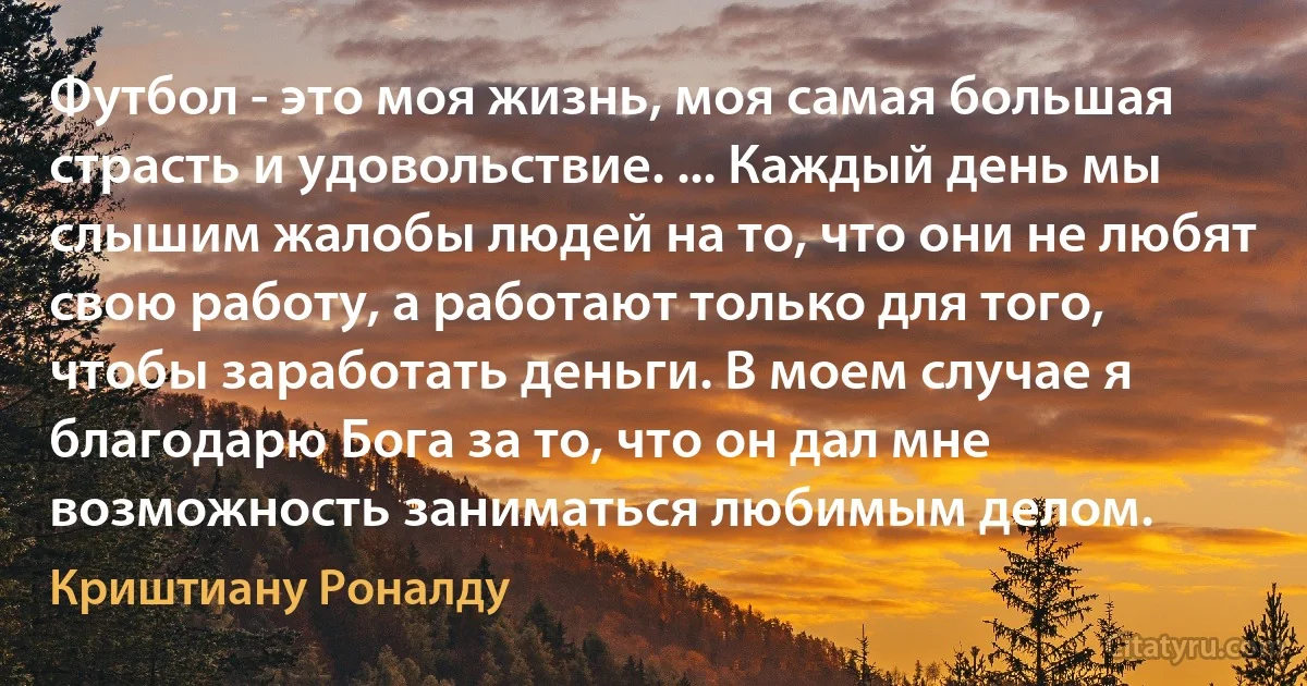 Футбол - это моя жизнь, моя самая большая страсть и удовольствие. ... Каждый день мы слышим жалобы людей на то, что они не любят свою работу, а работают только для того, чтобы заработать деньги. В моем случае я благодарю Бога за то, что он дал мне возможность заниматься любимым делом. (Криштиану Роналду)