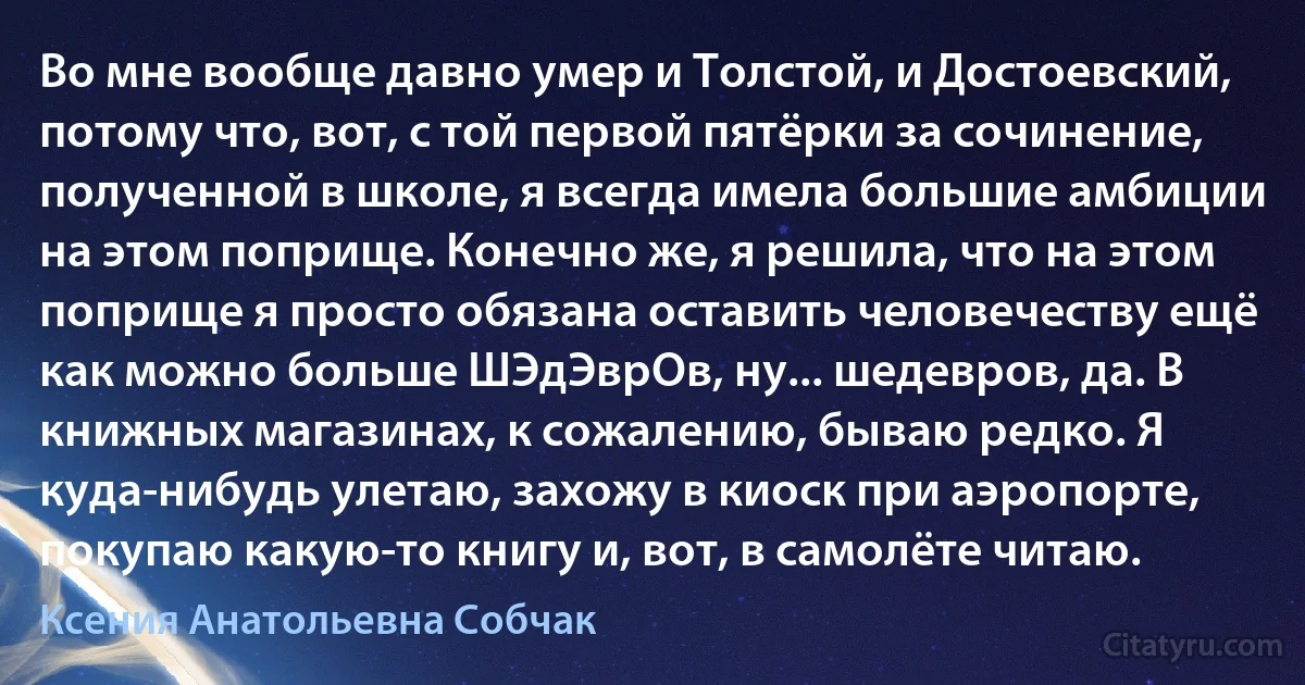 Во мне вообще давно умер и Толстой, и Достоевский, потому что, вот, с той первой пятёрки за сочинение, полученной в школе, я всегда имела большие амбиции на этом поприще. Конечно же, я решила, что на этом поприще я просто обязана оставить человечеству ещё как можно больше ШЭдЭврОв, ну... шедевров, да. В книжных магазинах, к сожалению, бываю редко. Я куда-нибудь улетаю, захожу в киоск при аэропорте, покупаю какую-то книгу и, вот, в самолёте читаю. (Ксения Анатольевна Собчак)