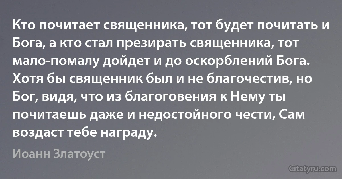 Кто почитает священника, тот будет почитать и Бога, а кто стал презирать священника, тот мало-помалу дойдет и до оскорблений Бога. Хотя бы священник был и не благочестив, но Бог, видя, что из благоговения к Нему ты почитаешь даже и недостойного чести, Сам воздаст тебе награду. (Иоанн Златоуст)
