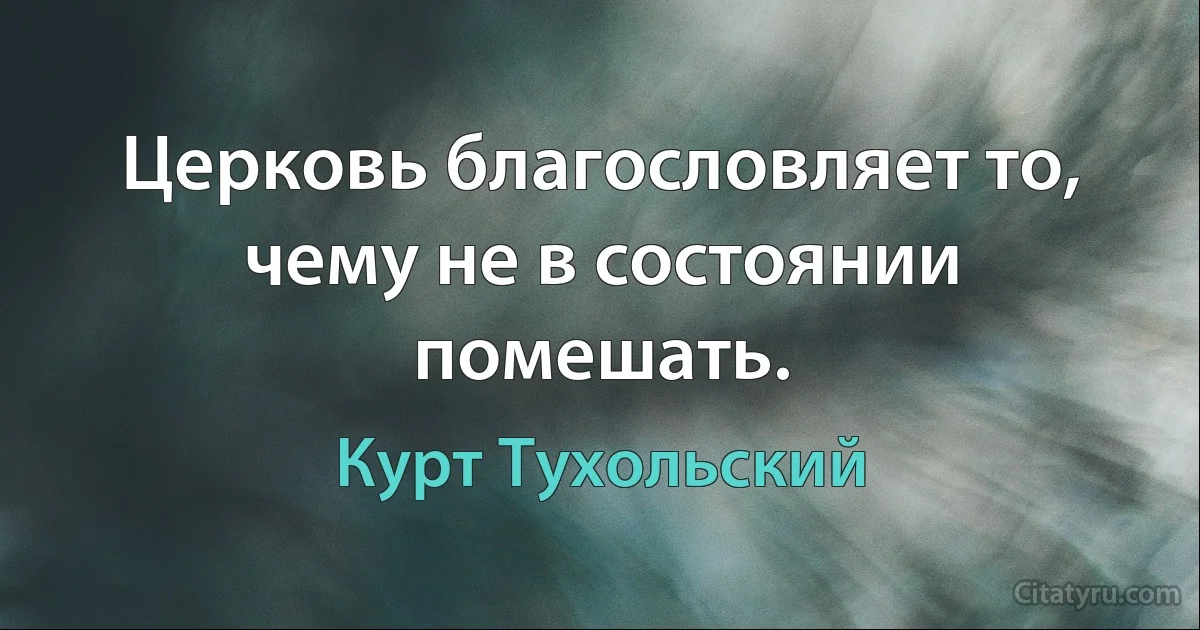 Церковь благословляет то, чему не в состоянии помешать. (Курт Тухольский)