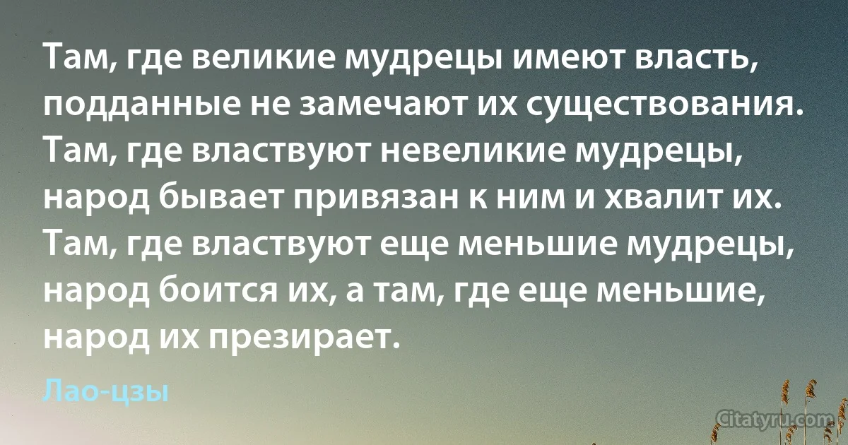 Там, где великие мудрецы имеют власть, подданные не замечают их существования. Там, где властвуют невеликие мудрецы, народ бывает привязан к ним и хвалит их. Там, где властвуют еще меньшие мудрецы, народ боится их, а там, где еще меньшие, народ их презирает. (Лао-цзы)