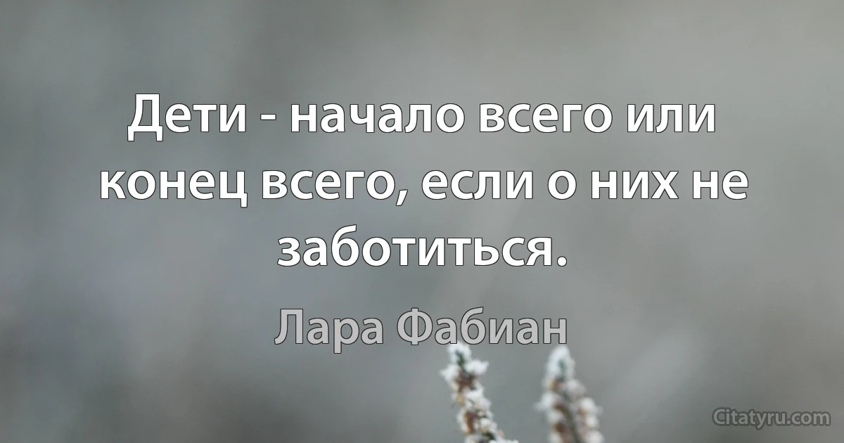 Дети - начало всего или конец всего, если о них не заботиться. (Лара Фабиан)