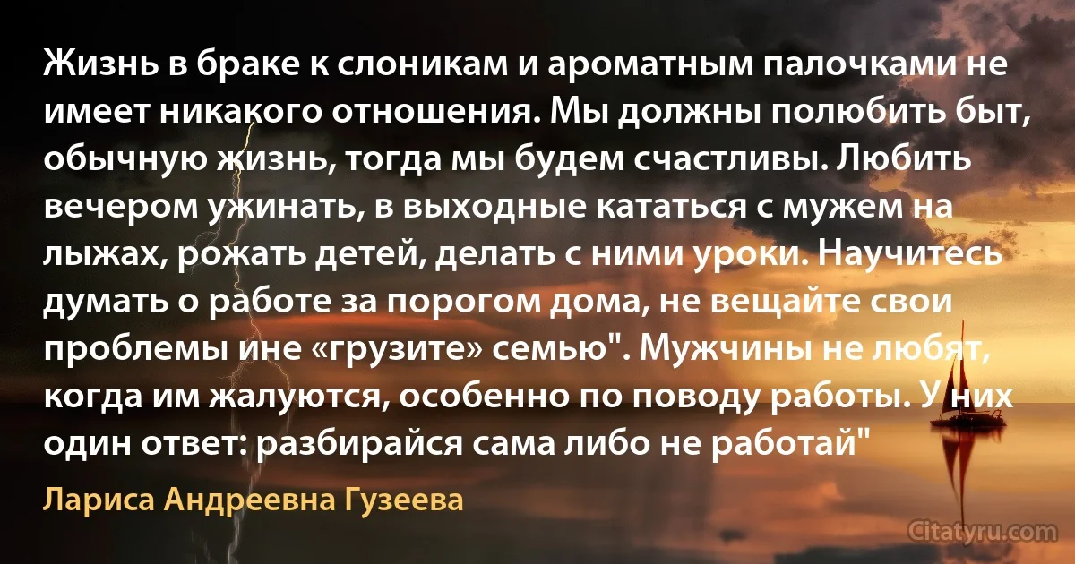 Жизнь в браке к слоникам и ароматным палочками не имеет никакого отношения. Мы должны полюбить быт, обычную жизнь, тогда мы будем счастливы. Любить вечером ужинать, в выходные кататься с мужем на лыжах, рожать детей, делать с ними уроки. Научитесь думать о работе за порогом дома, не вещайте свои проблемы ине «грузите» семью". Мужчины не любят, когда им жалуются, особенно по поводу работы. У них один ответ: разбирайся сама либо не работай" (Лариса Андреевна Гузеева)