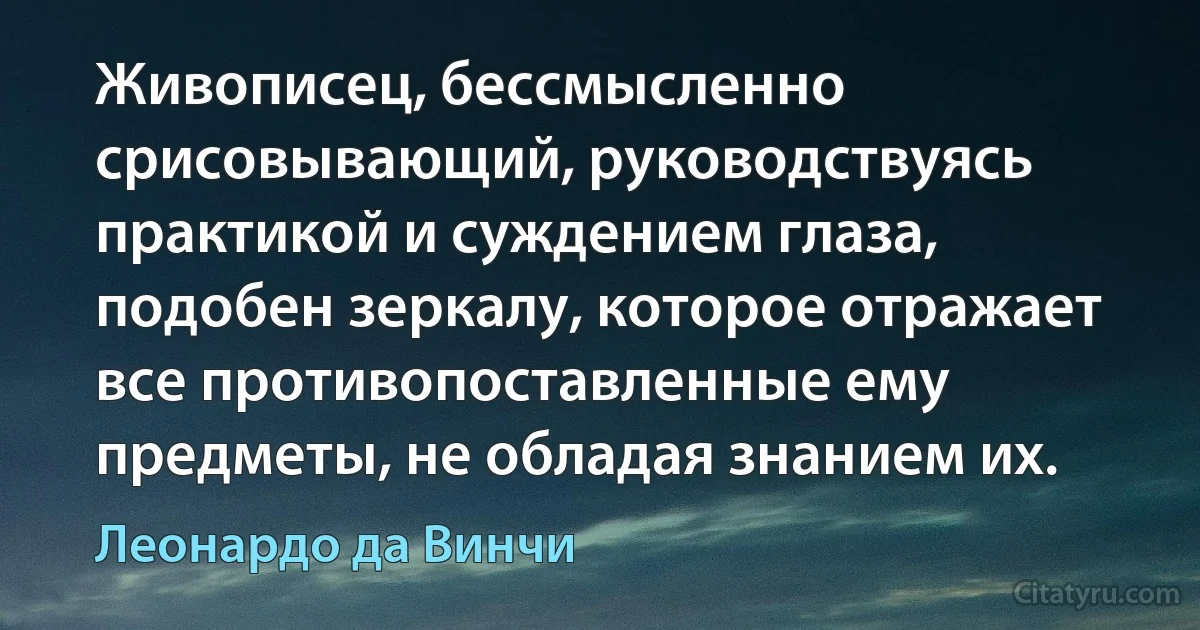 Живописец, бессмысленно срисовывающий, руководствуясь практикой и суждением глаза, подобен зеркалу, которое отражает все противопоставленные ему предметы, не обладая знанием их. (Леонардо да Винчи)