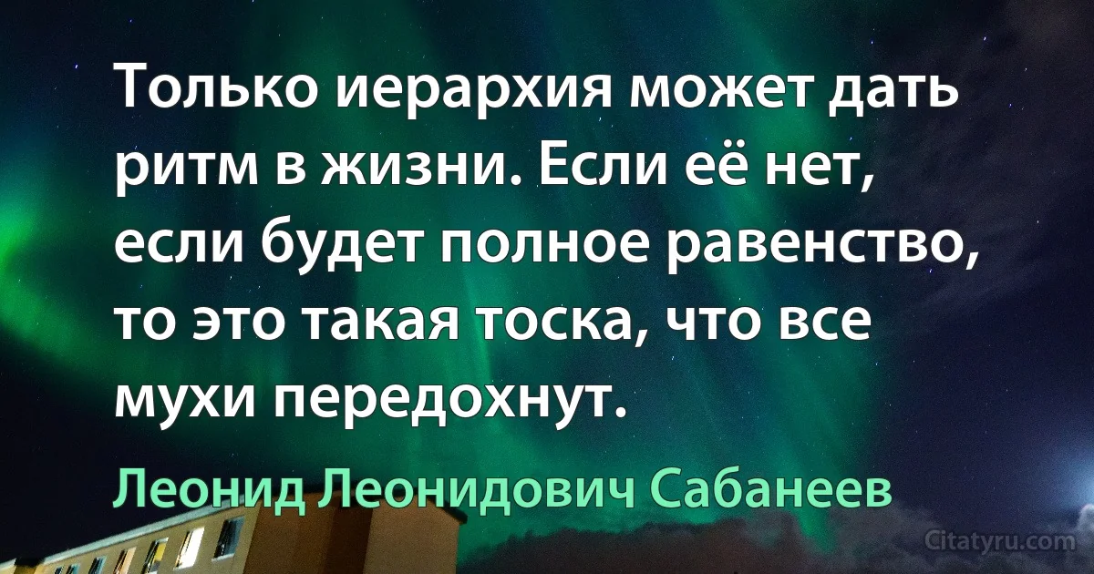 Только иерархия может дать ритм в жизни. Если её нет, если будет полное равенство, то это такая тоска, что все мухи передохнут. (Леонид Леонидович Сабанеев)