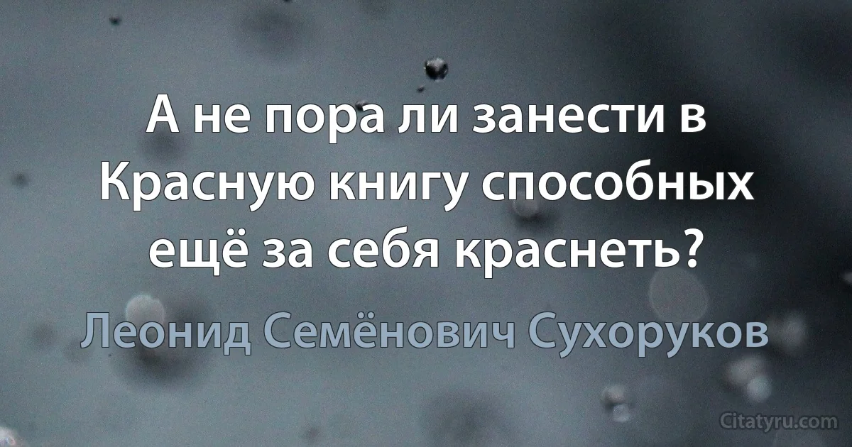 А не пора ли занести в Красную книгу способных ещё за себя краснеть? (Леонид Семёнович Сухоруков)