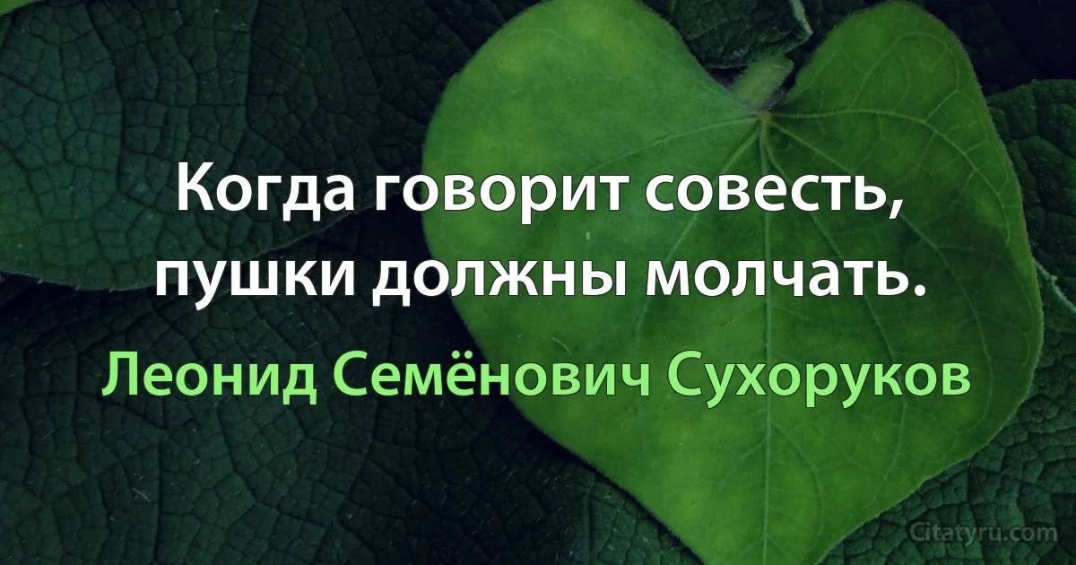 Когда говорит совесть, пушки должны молчать. (Леонид Семёнович Сухоруков)