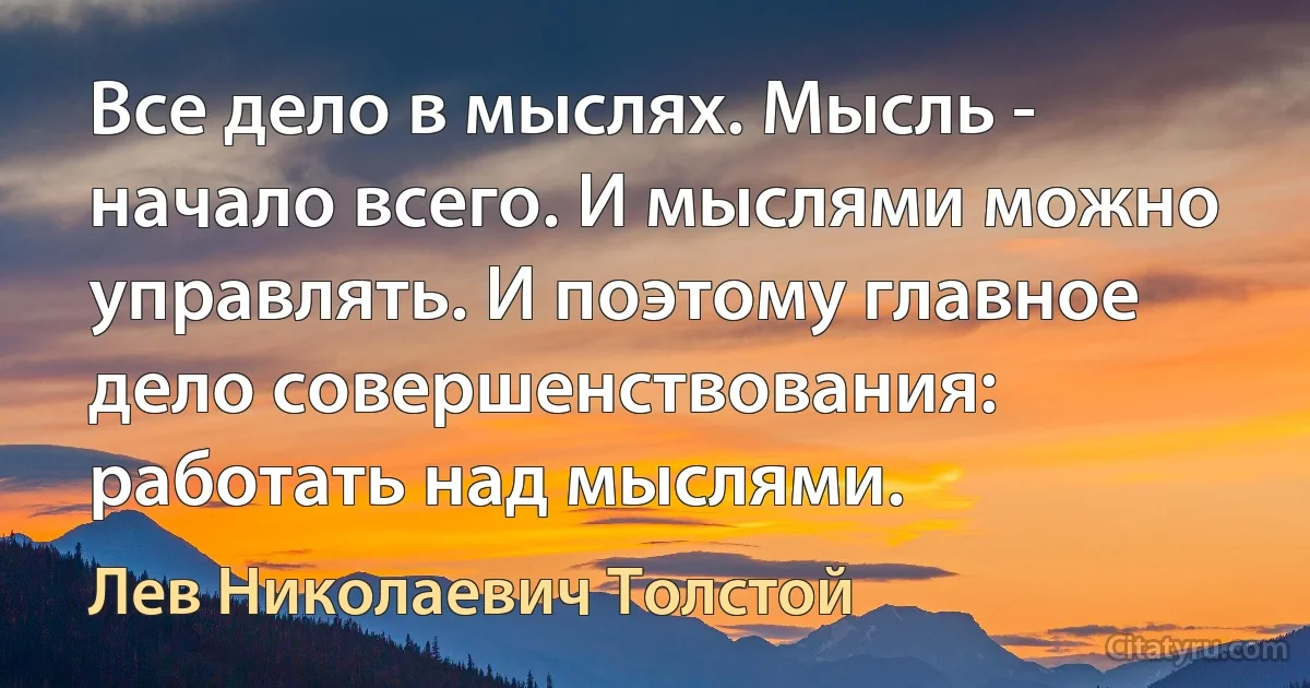 Все дело в мыслях. Мысль - начало всего. И мыслями можно управлять. И поэтому главное дело совершенствования: работать над мыслями. (Лев Николаевич Толстой)