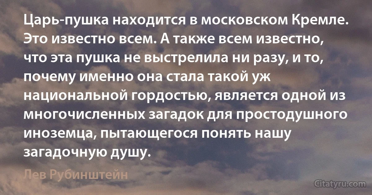 Царь-пушка находится в московском Кремле. Это известно всем. А также всем известно, что эта пушка не выстрелила ни разу, и то, почему именно она стала такой уж национальной гордостью, является одной из многочисленных загадок для простодушного иноземца, пытающегося понять нашу загадочную душу. (Лев Рубинштейн)