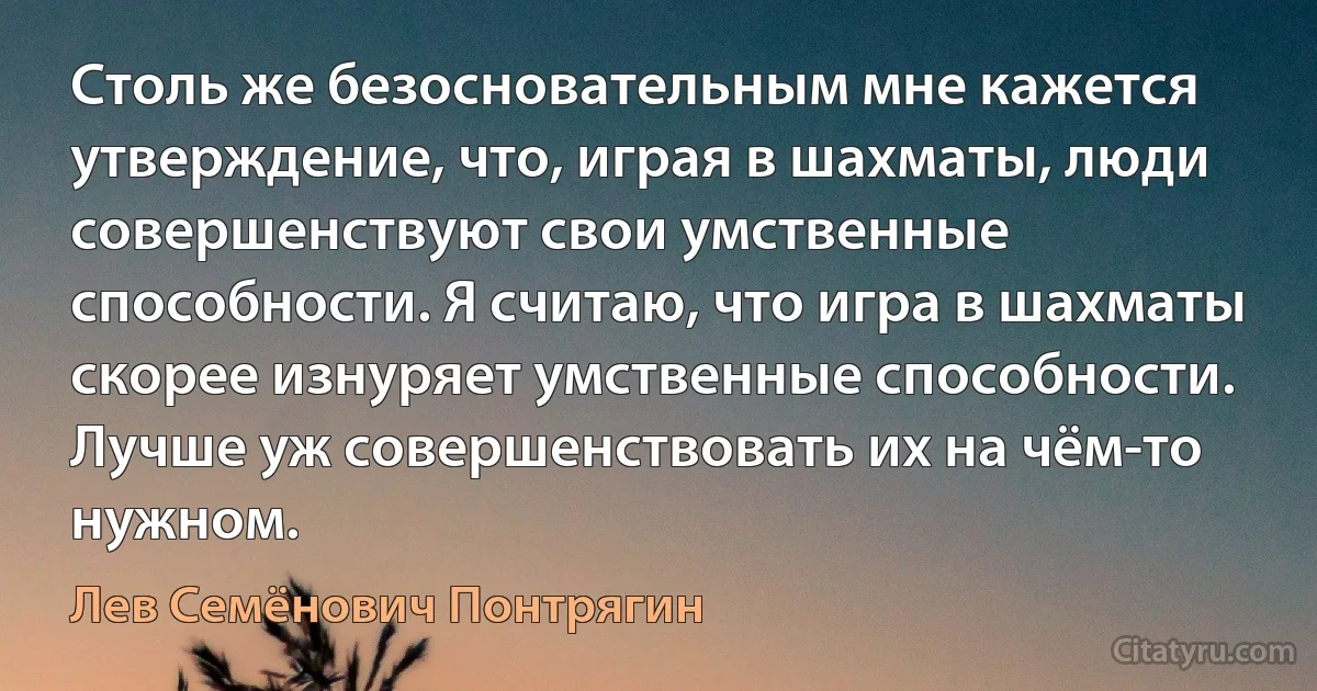 Столь же безосновательным мне кажется утверждение, что, играя в шахматы, люди совершенствуют свои умственные способности. Я считаю, что игра в шахматы скорее изнуряет умственные способности. Лучше уж совершенствовать их на чём-то нужном. (Лев Семёнович Понтрягин)