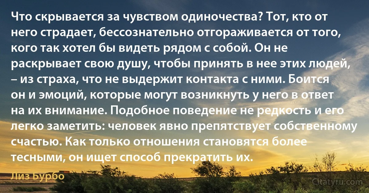 Что скрывается за чувством одиночества? Тот, кто от него страдает, бессознательно отгораживается от того, кого так хотел бы видеть рядом с собой. Он не раскрывает свою душу, чтобы принять в нее этих людей, – из страха, что не выдержит контакта с ними. Боится он и эмоций, которые могут возникнуть у него в ответ на их внимание. Подобное поведение не редкость и его легко заметить: человек явно препятствует собственному счастью. Как только отношения становятся более тесными, он ищет способ прекратить их. (Лиз Бурбо)