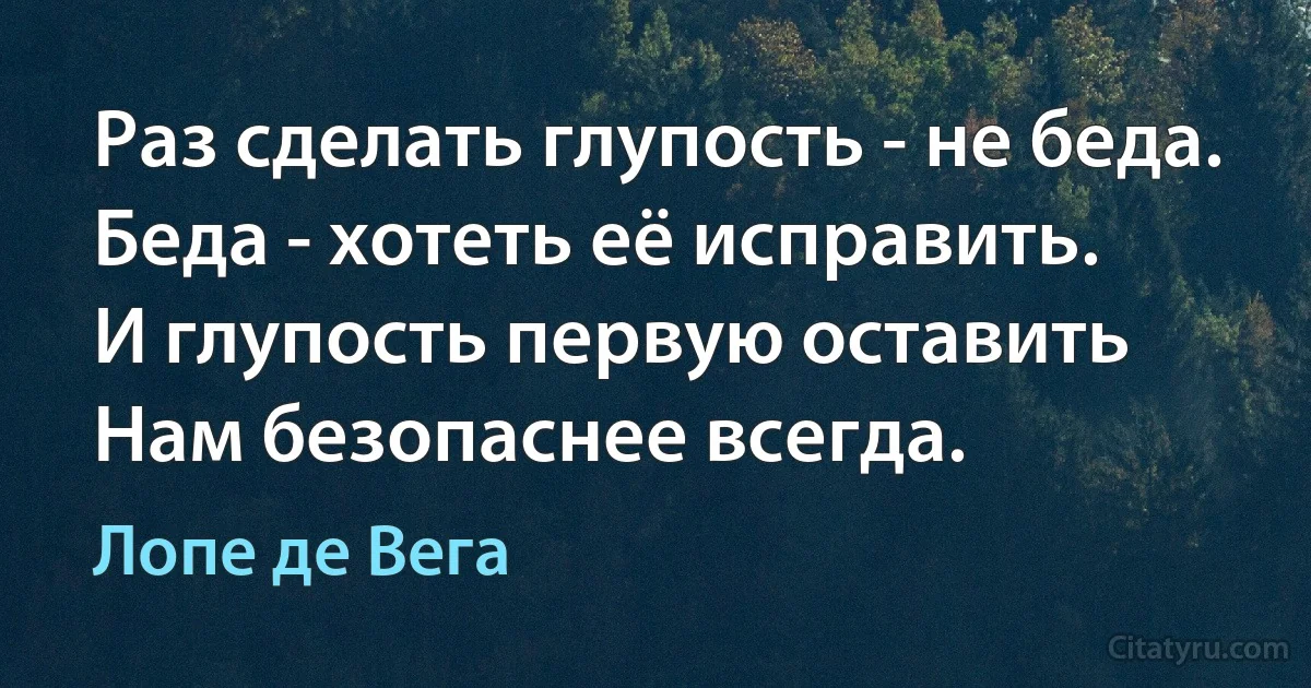 Раз сделать глупость - не беда.
Беда - хотеть её исправить.
И глупость первую оставить
Нам безопаснее всегда. (Лопе де Вега)