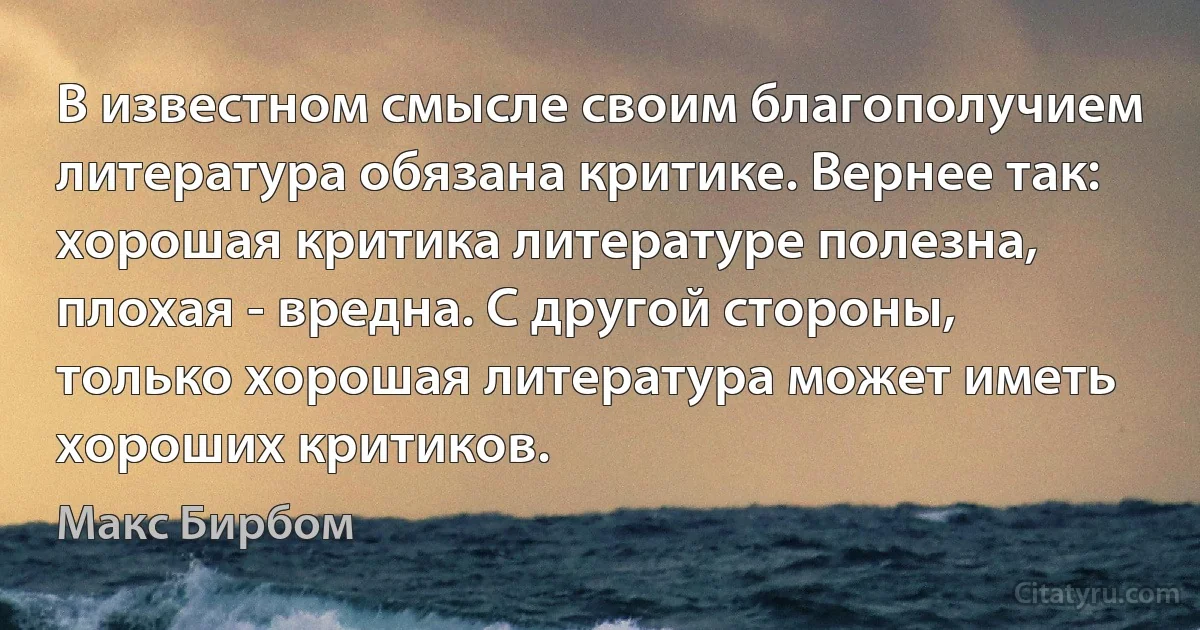 В известном смысле своим благополучием литература обязана критике. Вернее так: хорошая критика литературе полезна, плохая - вредна. С другой стороны, только хорошая литература может иметь хороших критиков. (Макс Бирбом)