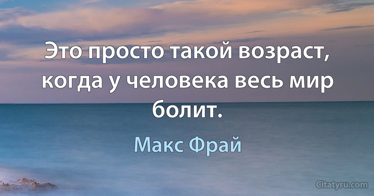 Это просто такой возраст, когда у человека весь мир болит. (Макс Фрай)