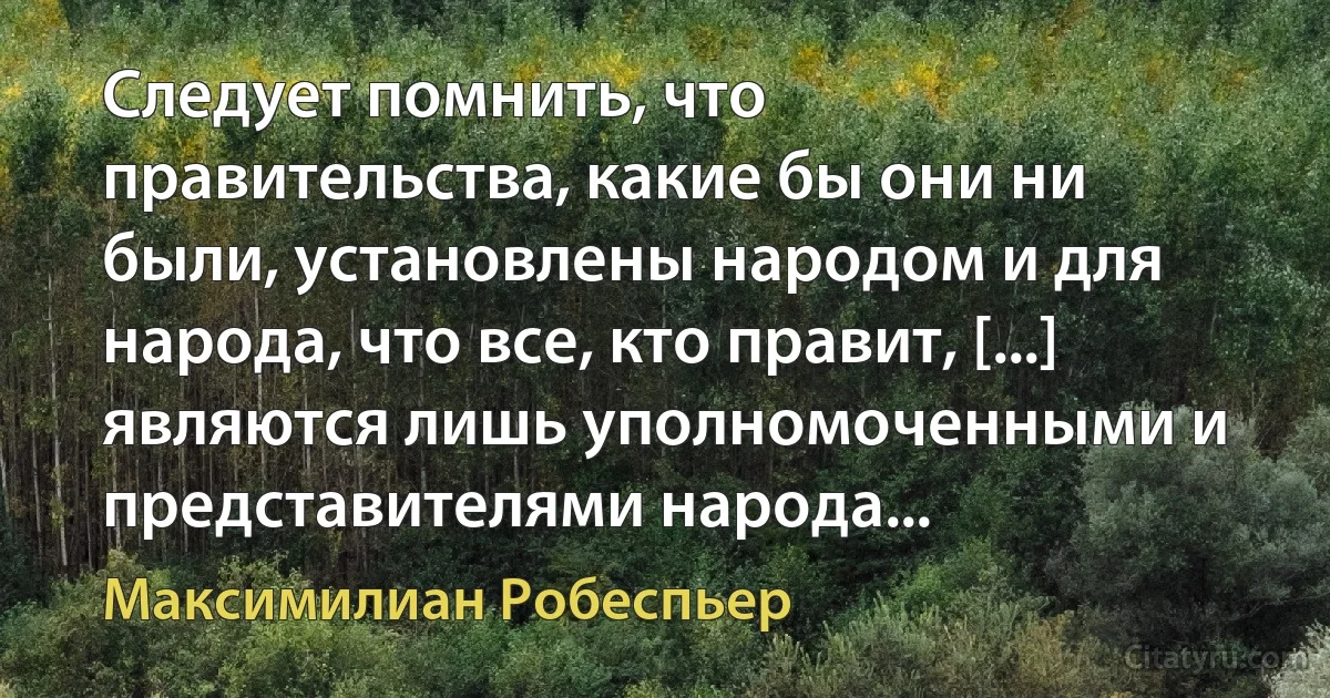 Следует помнить, что правительства, какие бы они ни были, установлены народом и для народа, что все, кто правит, [...] являются лишь уполномоченными и представителями народа... (Максимилиан Робеспьер)