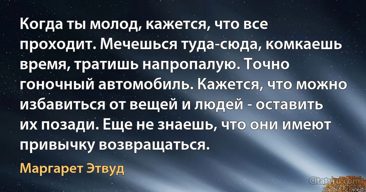 Когда ты молод, кажется, что все проходит. Мечешься туда-сюда, комкаешь время, тратишь напропалую. Точно гоночный автомобиль. Кажется, что можно избавиться от вещей и людей - оставить их позади. Еще не знаешь, что они имеют привычку возвращаться. (Маргарет Этвуд)