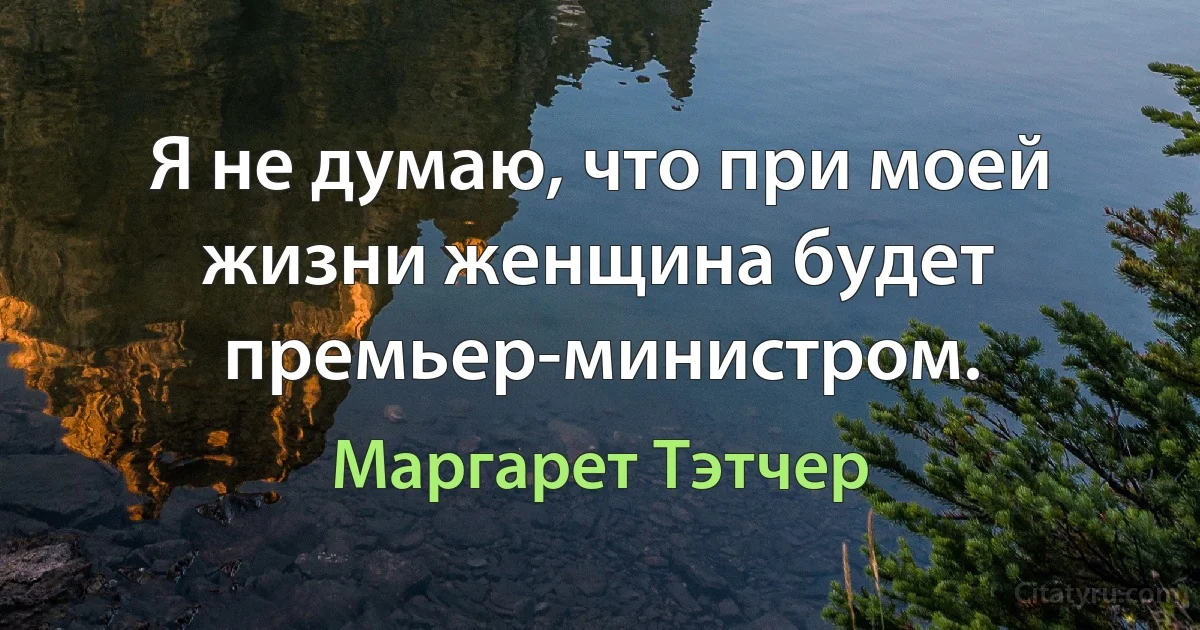 Я не думаю, что при моей жизни женщина будет премьер-министром. (Маргарет Тэтчер)