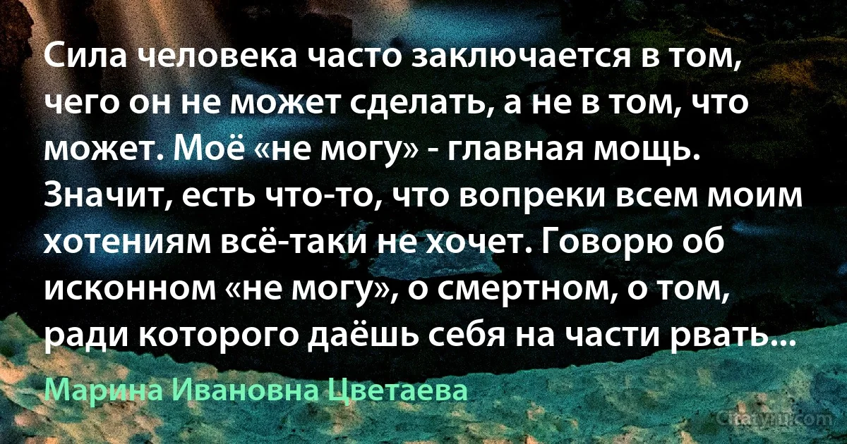 Сила человека часто заключается в том, чего он не может сделать, а не в том, что может. Моё «не могу» - главная мощь. Значит, есть что-то, что вопреки всем моим хотениям всё-таки не хочет. Говорю об исконном «не могу», о смертном, о том, ради которого даёшь себя на части рвать... (Марина Ивановна Цветаева)