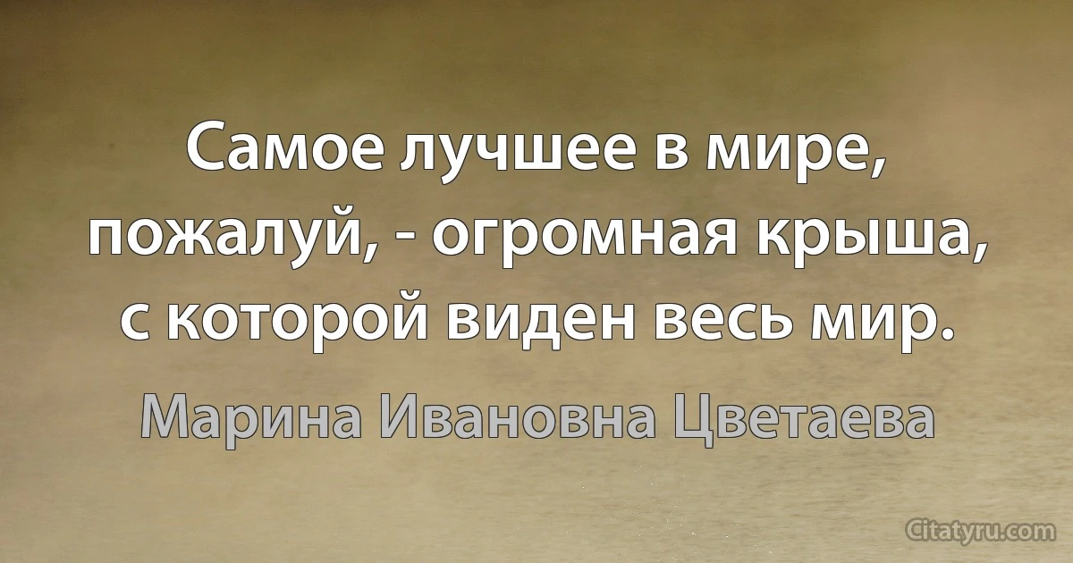 Самое лучшее в мире, пожалуй, - огромная крыша, с которой виден весь мир. (Марина Ивановна Цветаева)