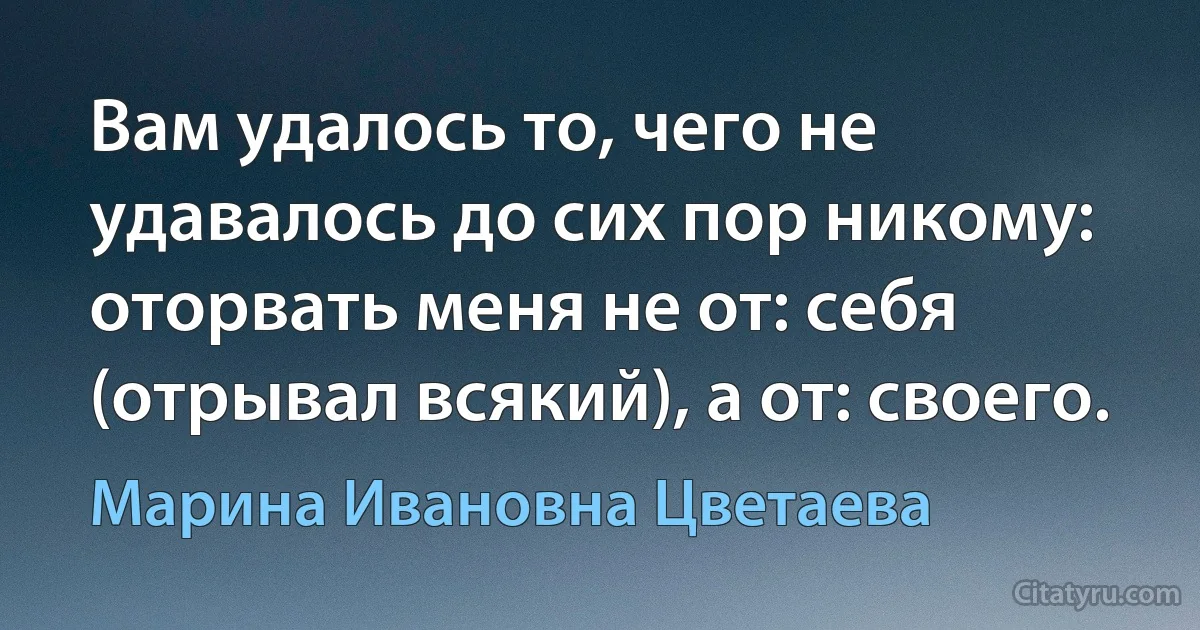 Вам удалось то, чего не удавалось до сих пор никому: оторвать меня не от: себя (отрывал всякий), а от: своего. (Марина Ивановна Цветаева)