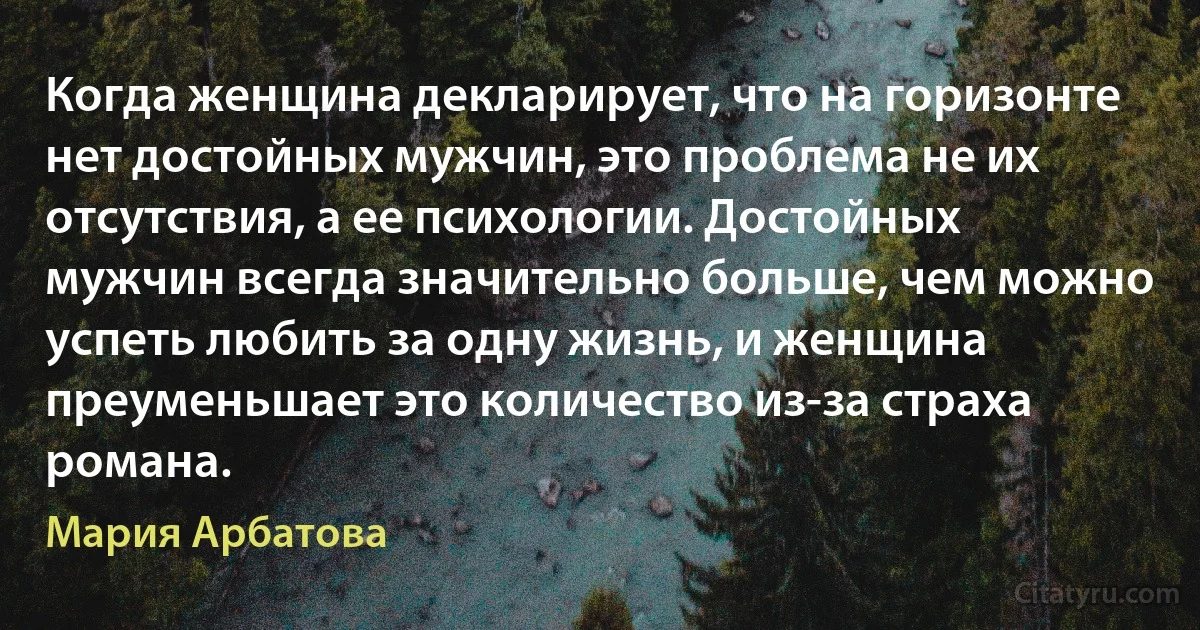 Когда женщина декларирует, что на горизонте нет достойных мужчин, это проблема не их отсутствия, а ее психологии. Достойных мужчин всегда значительно больше, чем можно успеть любить за одну жизнь, и женщина преуменьшает это количество из-за страха романа. (Мария Арбатова)