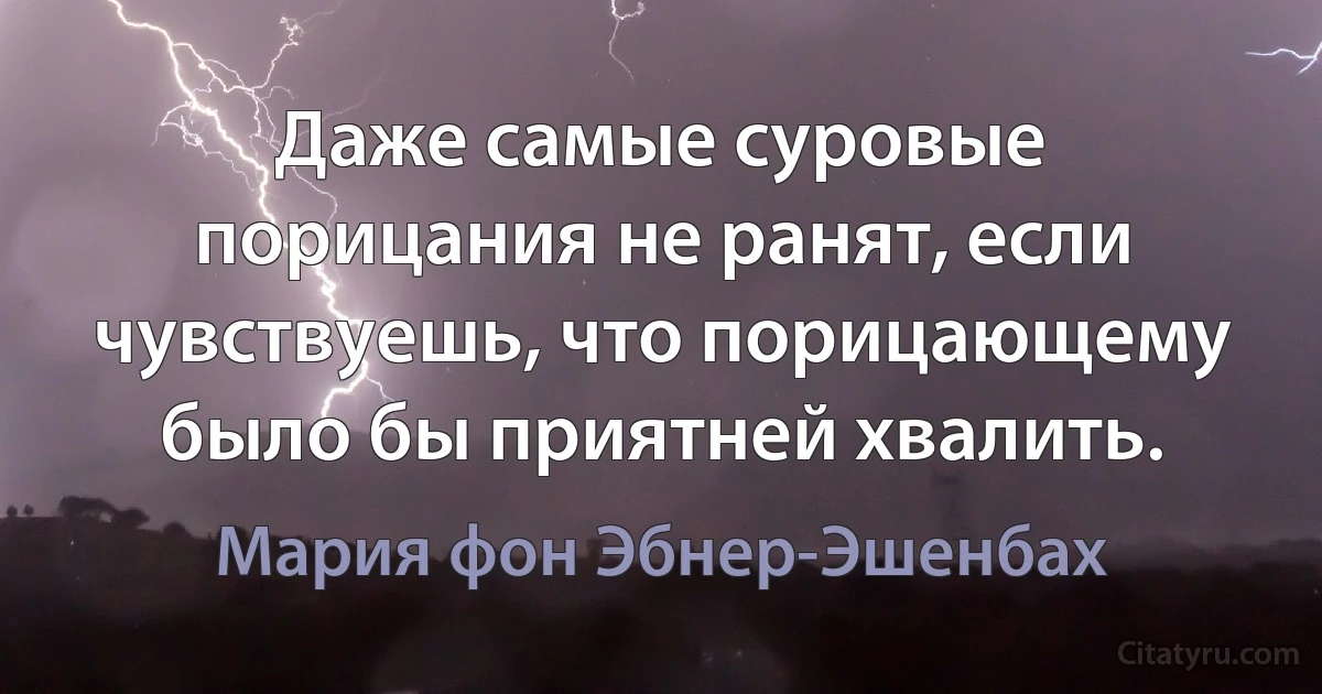 Даже самые суровые порицания не ранят, если чувствуешь, что порицающему было бы приятней хвалить. (Мария фон Эбнер-Эшенбах)