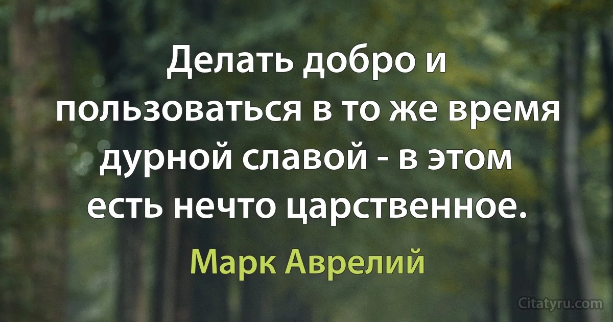 Делать добро и пользоваться в то же время дурной славой - в этом есть нечто царственное. (Марк Аврелий)