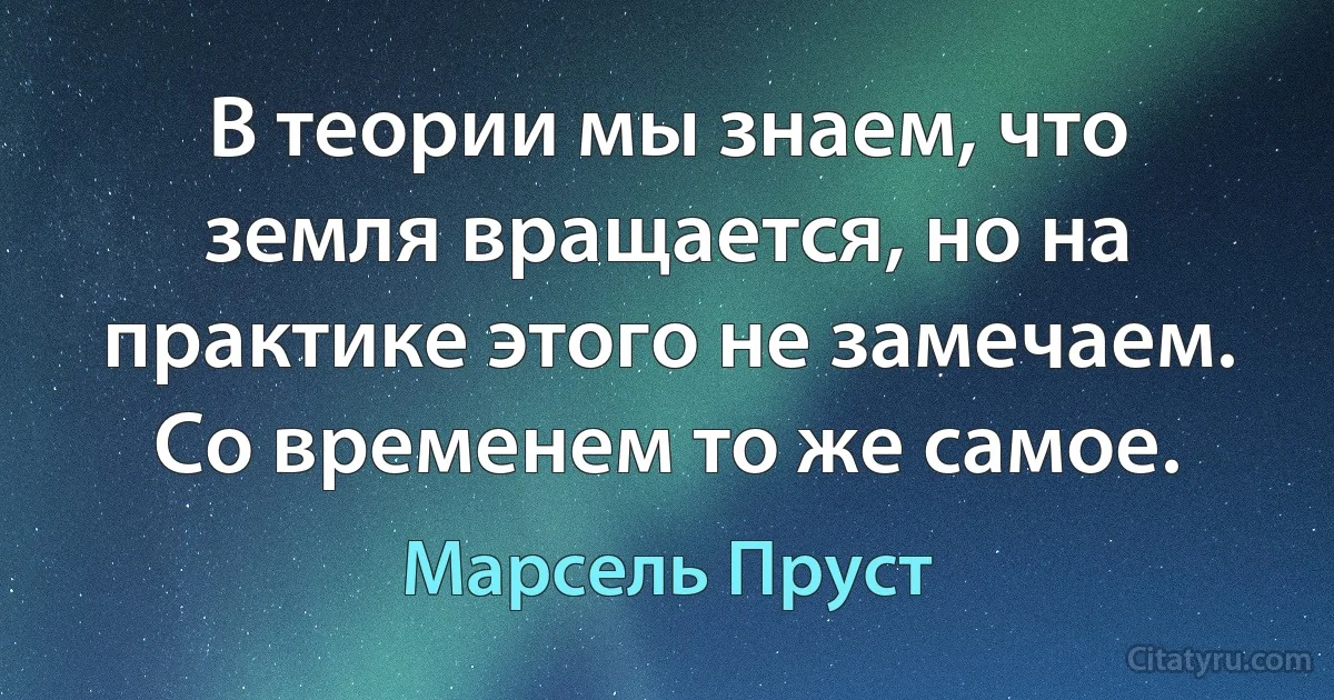 В теории мы знаем, что земля вращается, но на практике этого не замечаем. Со временем то же самое. (Марсель Пруст)