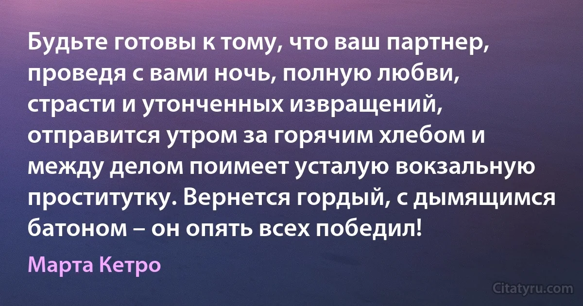 Будьте готовы к тому, что ваш партнер, проведя с вами ночь, полную любви, страсти и утонченных извращений, отправится утром за горячим хлебом и между делом поимеет усталую вокзальную проститутку. Вернется гордый, с дымящимся батоном – он опять всех победил! (Марта Кетро)