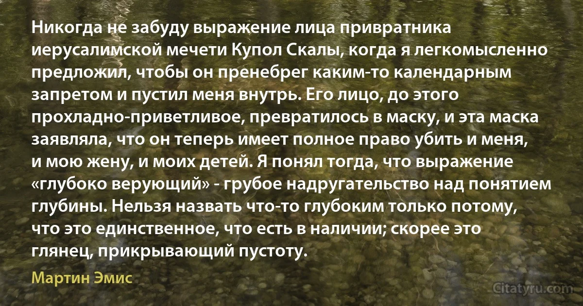 Никогда не забуду выражение лица привратника иерусалимской мечети Купол Скалы, когда я легкомысленно предложил, чтобы он пренебрег каким-то календарным запретом и пустил меня внутрь. Его лицо, до этого прохладно-приветливое, превратилось в маску, и эта маска заявляла, что он теперь имеет полное право убить и меня, и мою жену, и моих детей. Я понял тогда, что выражение «глубоко верующий» - грубое надругательство над понятием глубины. Нельзя назвать что-то глубоким только потому, что это единственное, что есть в наличии; скорее это глянец, прикрывающий пустоту. (Мартин Эмис)