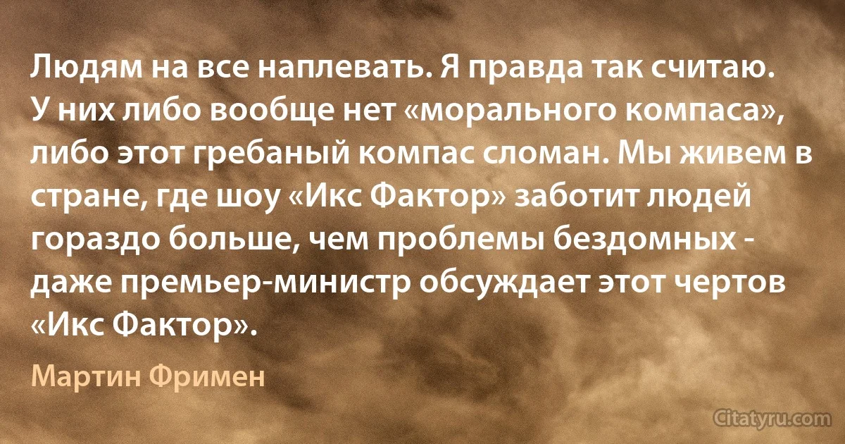 Людям на все наплевать. Я правда так считаю. У них либо вообще нет «морального компаса», либо этот гребаный компас сломан. Мы живем в стране, где шоу «Икс Фактор» заботит людей гораздо больше, чем проблемы бездомных - даже премьер-министр обсуждает этот чертов «Икс Фактор». (Мартин Фримен)