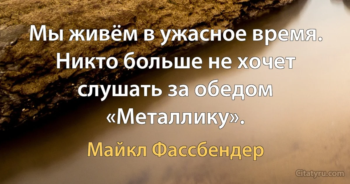 Мы живём в ужасное время. Никто больше не хочет слушать за обедом «Металлику». (Майкл Фассбендер)