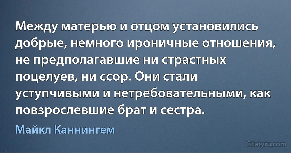 Между матерью и отцом установились добрые, немного ироничные отношения, не предполагавшие ни страстных поцелуев, ни ссор. Они стали уступчивыми и нетребовательными, как повзрослевшие брат и сестра. (Майкл Каннингем)