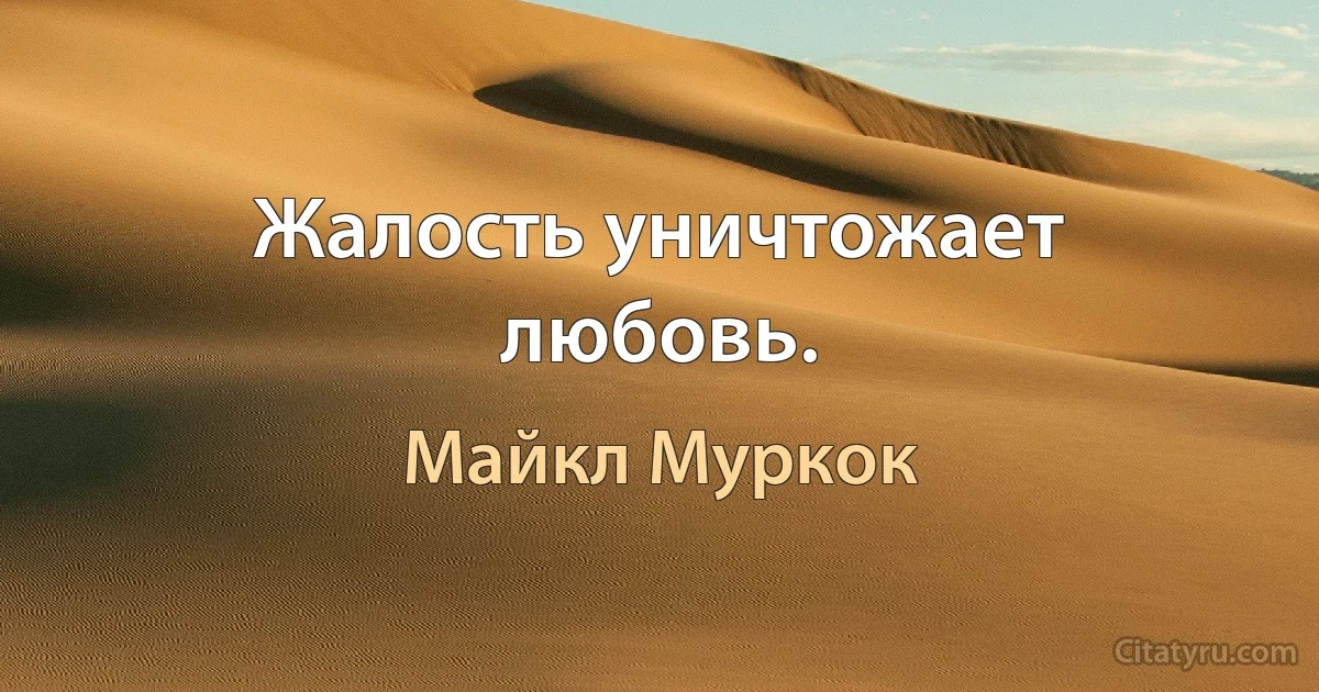 Жалость уничтожает любовь. (Майкл Муркок)