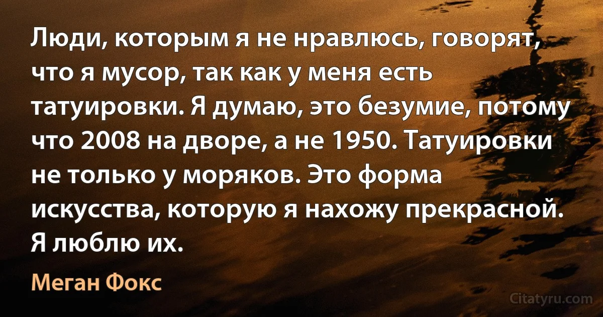 Люди, которым я не нравлюсь, говорят, что я мусор, так как у меня есть татуировки. Я думаю, это безумие, потому что 2008 на дворе, а не 1950. Татуировки не только у моряков. Это форма искусства, которую я нахожу прекрасной. Я люблю их. (Меган Фокс)