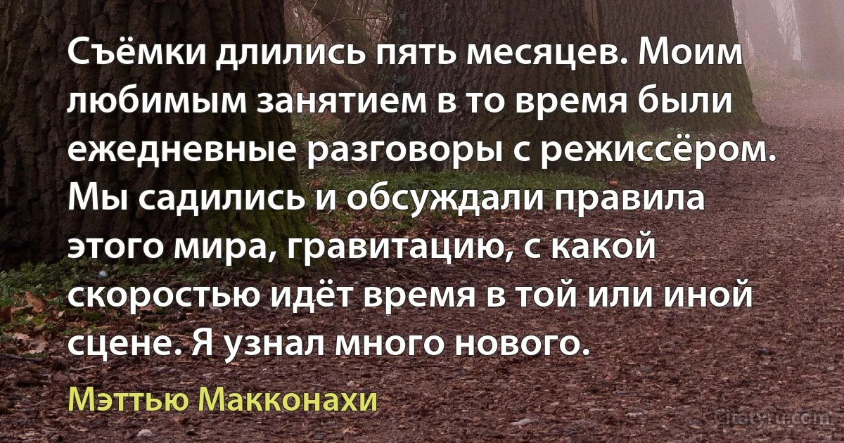 Съёмки длились пять месяцев. Моим любимым занятием в то время были ежедневные разговоры с режиссёром. Мы садились и обсуждали правила этого мира, гравитацию, с какой скоростью идёт время в той или иной сцене. Я узнал много нового. (Мэттью Макконахи)