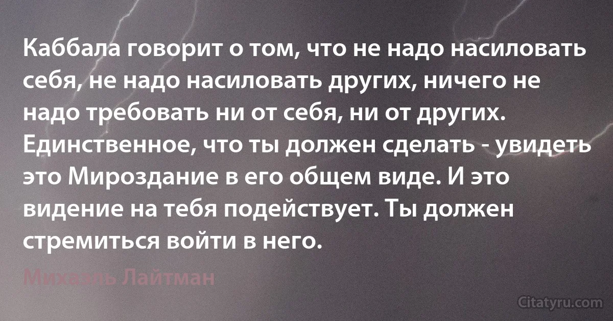 Каббала говорит о том, что не надо насиловать себя, не надо насиловать других, ничего не надо требовать ни от себя, ни от других. Единственное, что ты должен сделать - увидеть это Мироздание в его общем виде. И это видение на тебя подействует. Ты должен стремиться войти в него. (Михаэль Лайтман)