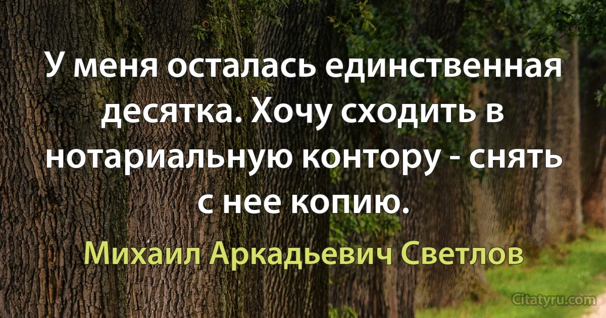 У меня осталась единственная десятка. Хочу сходить в нотариальную контору - снять с нее копию. (Михаил Аркадьевич Светлов)