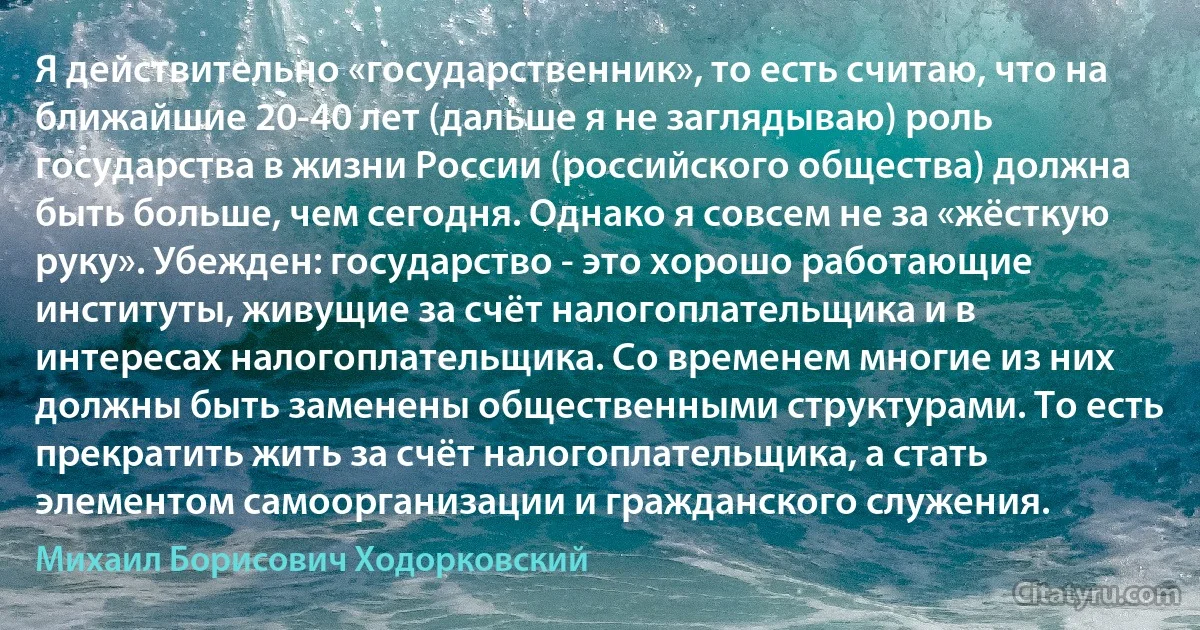 Я действительно «государственник», то есть считаю, что на ближайшие 20-40 лет (дальше я не заглядываю) роль государства в жизни России (российского общества) должна быть больше, чем сегодня. Однако я совсем не за «жёсткую руку». Убежден: государство - это хорошо работающие институты, живущие за счёт налогоплательщика и в интересах налогоплательщика. Со временем многие из них должны быть заменены общественными структурами. То есть прекратить жить за счёт налогоплательщика, а стать элементом самоорганизации и гражданского служения. (Михаил Борисович Ходорковский)